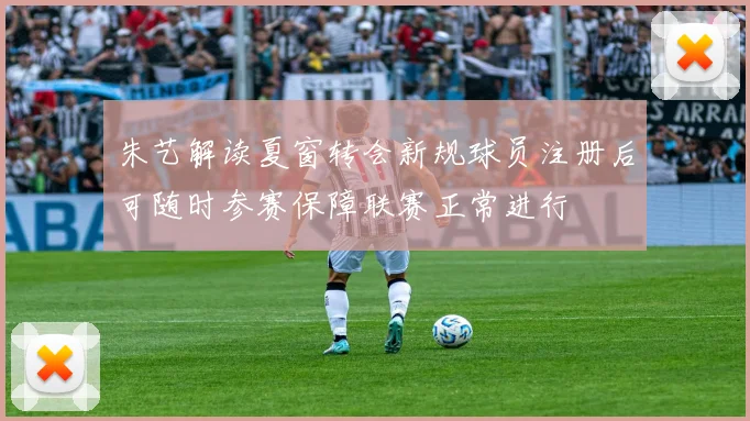 朱艺解读夏窗转会新规球员注册后可随时参赛保障联赛正常进行