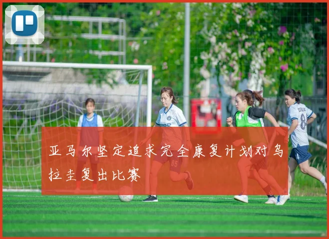 亚马尔坚定追求完全康复计划对乌拉圭复出比赛