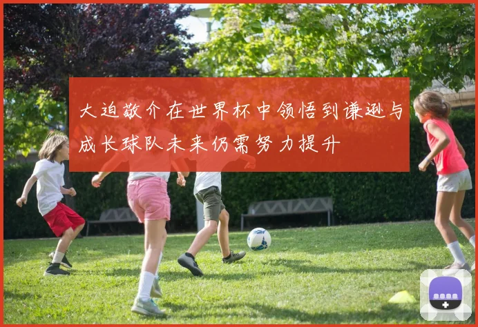 大迫敬介在世界杯中领悟到谦逊与成长球队未来仍需努力提升