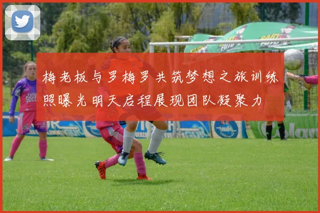 梅老板与罗梅罗共筑梦想之旅训练照曝光明天启程展现团队凝聚力
