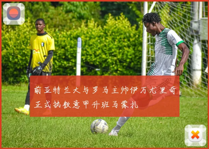 前亚特兰大与罗马主帅伊万尤里奇正式执教意甲升班马蒙扎