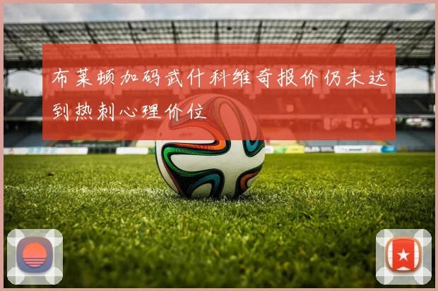 布莱顿加码武什科维奇报价仍未达到热刺心理价位