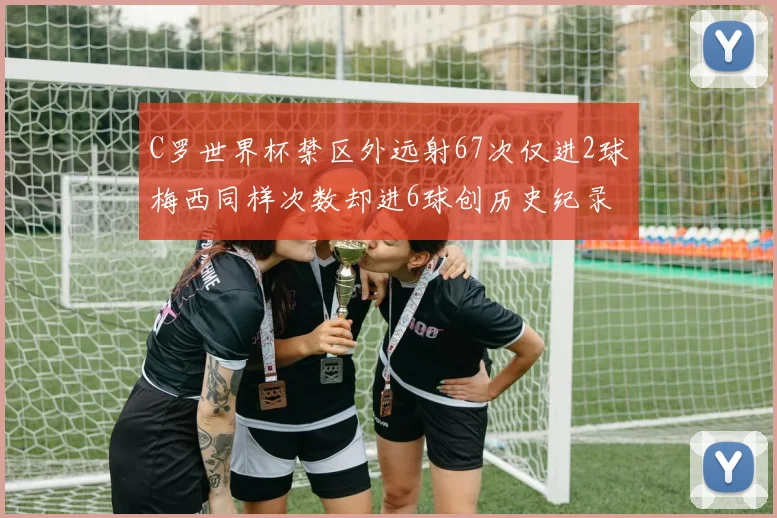 C罗世界杯禁区外远射67次仅进2球梅西同样次数却进6球创历史纪录