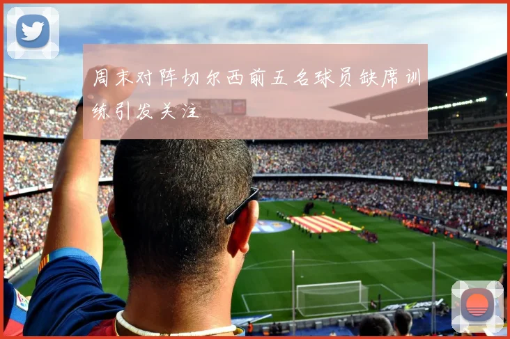 周末对阵切尔西前五名球员缺席训练引发关注