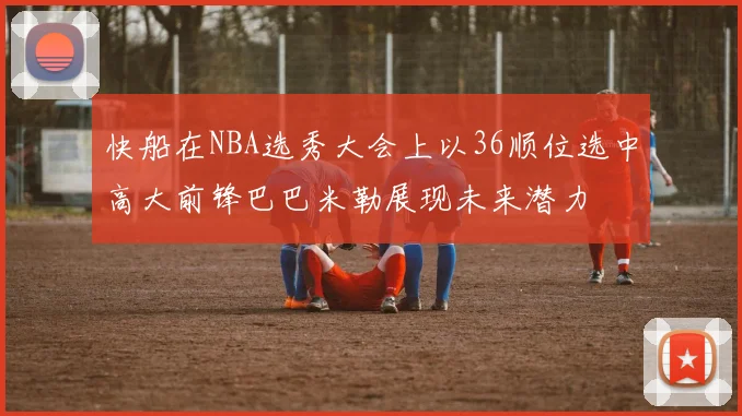 快船在NBA选秀大会上以36顺位选中高大前锋巴巴米勒展现未来潜力