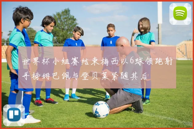 世界杯小组赛结束梅西以6球领跑射手榜姆巴佩与登贝莱紧随其后