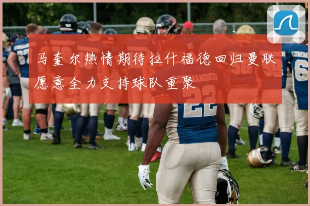 马奎尔热情期待拉什福德回归曼联愿意全力支持球队重聚
