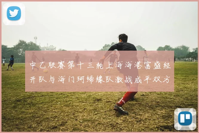 中乙联赛第十三轮上海海港富盛经开队与海门珂缔缘队激战成平双方各取一分